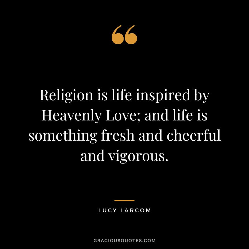 Religion is life inspired by Heavenly Love; and life is something fresh and cheerful and vigorous. - Lucy Larcom