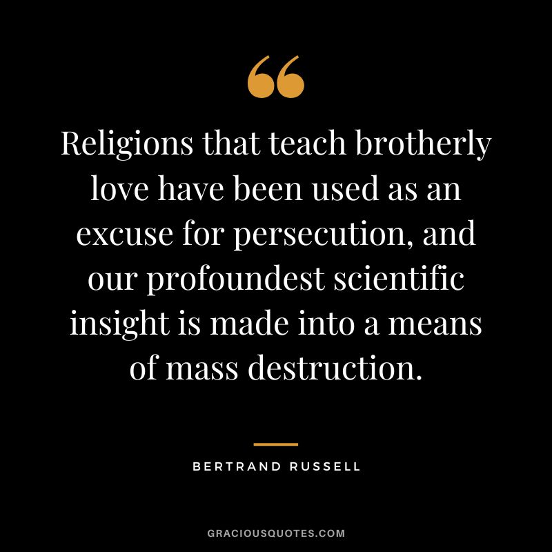 Religions that teach brotherly love have been used as an excuse for persecution, and our profoundest scientific insight is made into a means of mass destruction. - Bertrand Russell