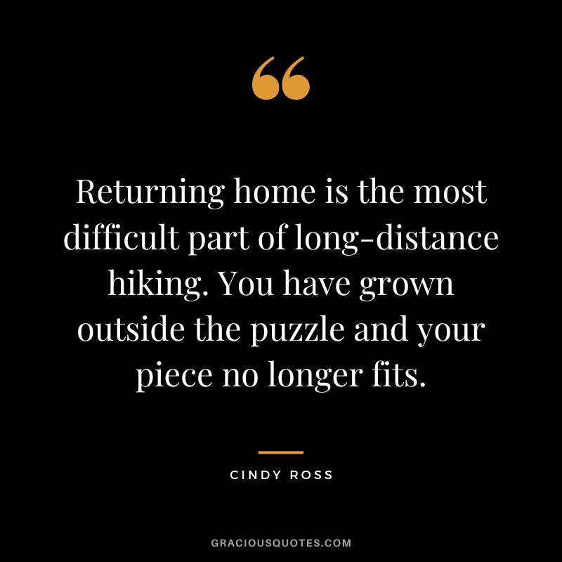 Returning home is the most difficult part of long-distance hiking. You have grown outside the puzzle and your piece no longer fits. - Cindy Ross