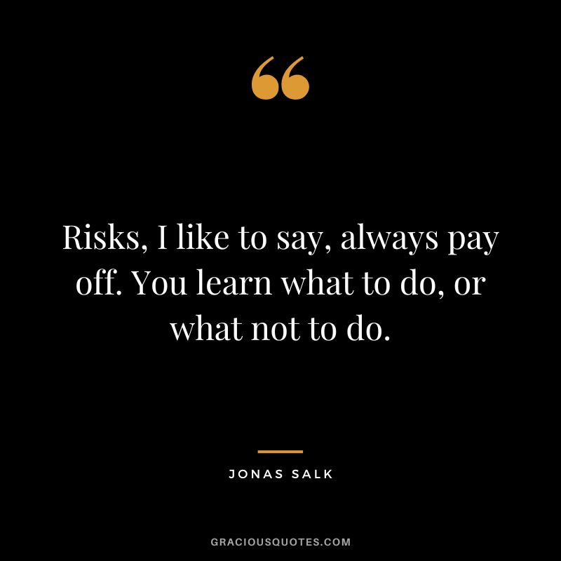 Risks, I like to say, always pay off. You learn what to do, or what not to do.