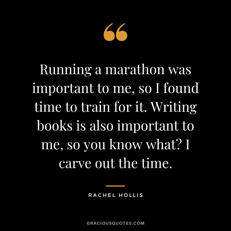 Running a marathon was important to me, so I found time to train for it. Writing books is also important to me, so you know what I carve out the time. - Rachel Hollis
