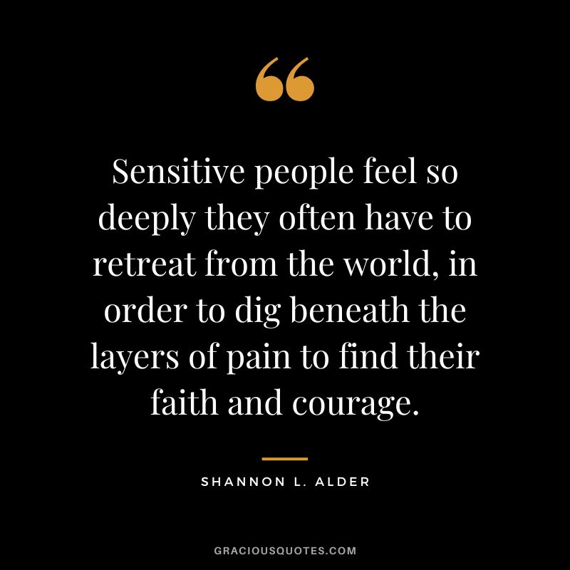 Sensitive people feel so deeply they often have to retreat from the world, in order to dig beneath the layers of pain to find their faith and courage. - Shannon L. Alder