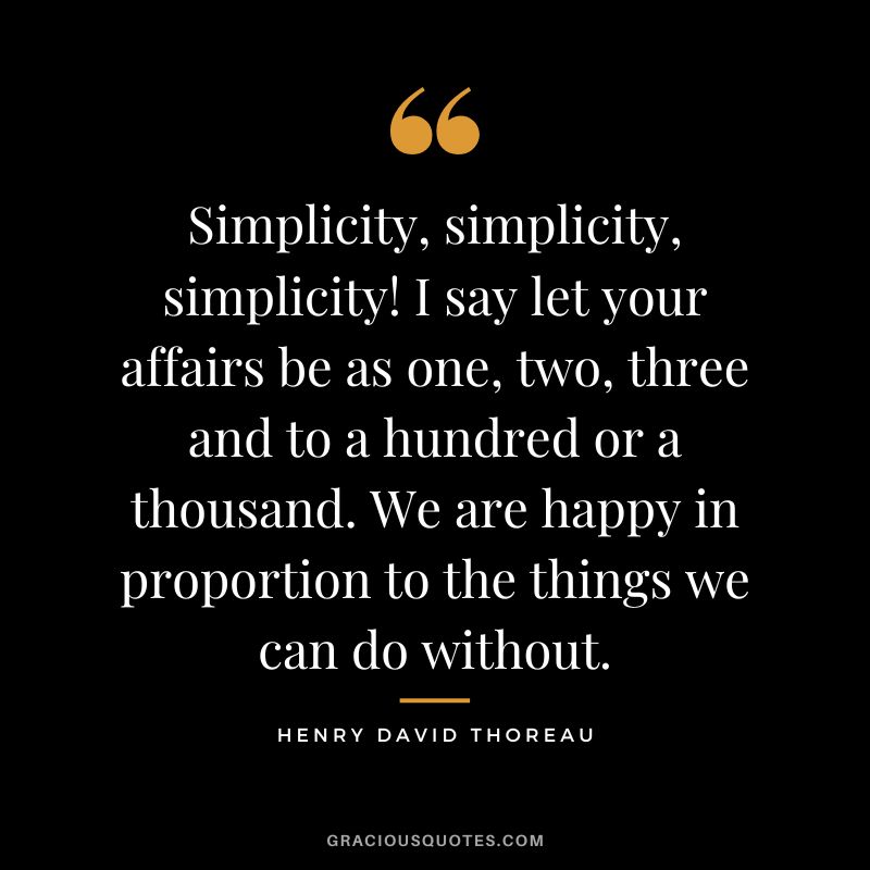 Simplicity, simplicity, simplicity! I say let your affairs be as one, two, three and to a hundred or a thousand. We are happy in proportion to the things we can do without. - Henry David Thoreau