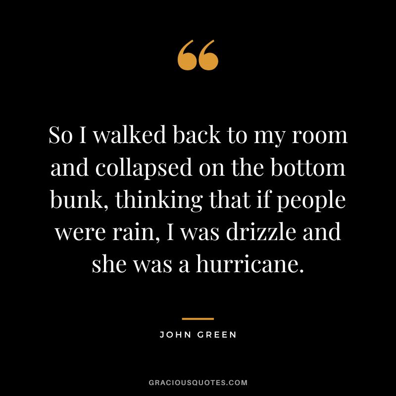 So I walked back to my room and collapsed on the bottom bunk, thinking that if people were rain, I was drizzle and she was a hurricane.