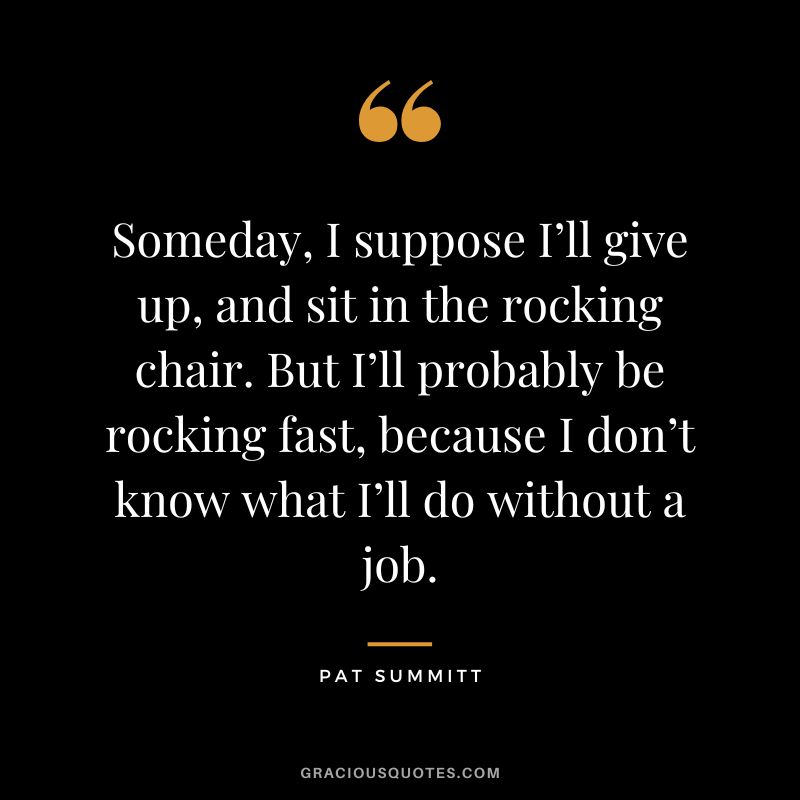 Someday, I suppose I’ll give up, and sit in the rocking chair. But I’ll probably be rocking fast, because I don’t know what I’ll do without a job.