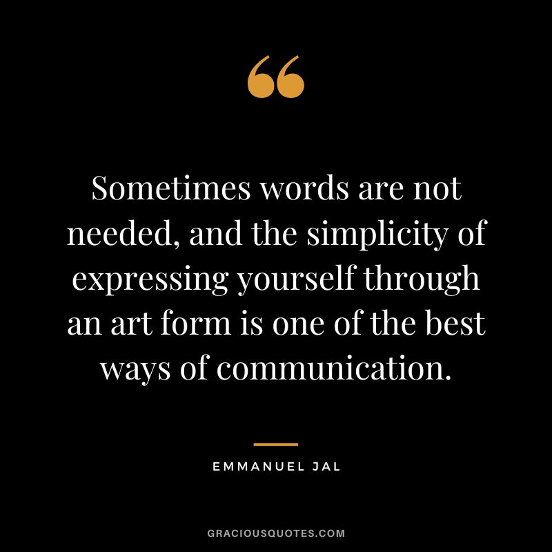 Sometimes words are not needed, and the simplicity of expressing yourself through an art form is one of the best ways of communication. - Emmanuel Jal