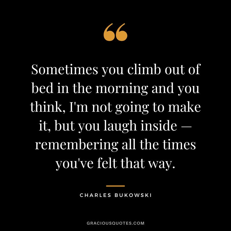Sometimes you climb out of bed in the morning and you think, I'm not going to make it, but you laugh inside — remembering all the times you've felt that way.