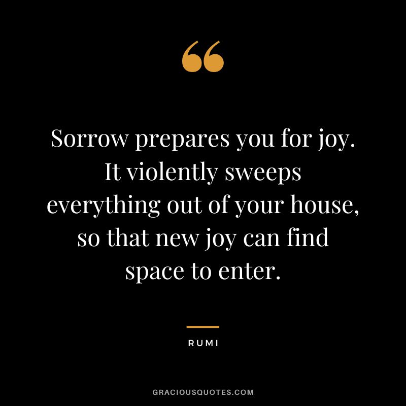 Sorrow prepares you for joy. It violently sweeps everything out of your house, so that new joy can find space to enter. - Rumi