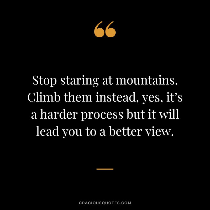 Stop staring at mountains. Climb them instead, yes, it’s a harder process but it will lead you to a better view.