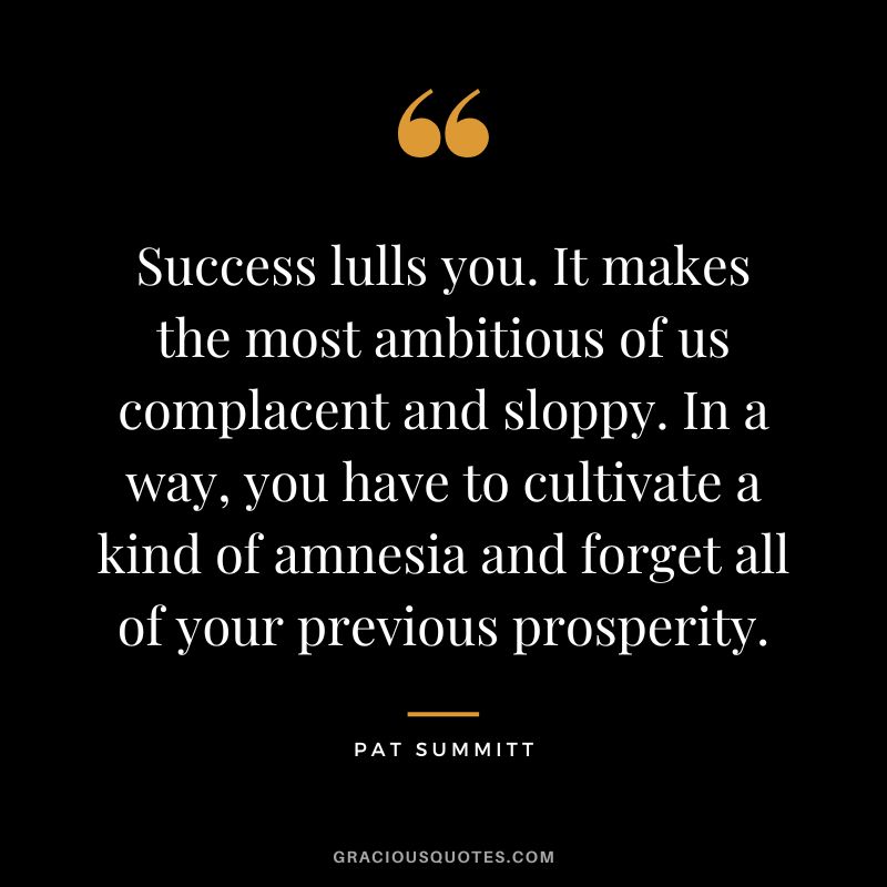 Success lulls you. It makes the most ambitious of us complacent and sloppy. In a way, you have to cultivate a kind of amnesia and forget all of your previous prosperity.