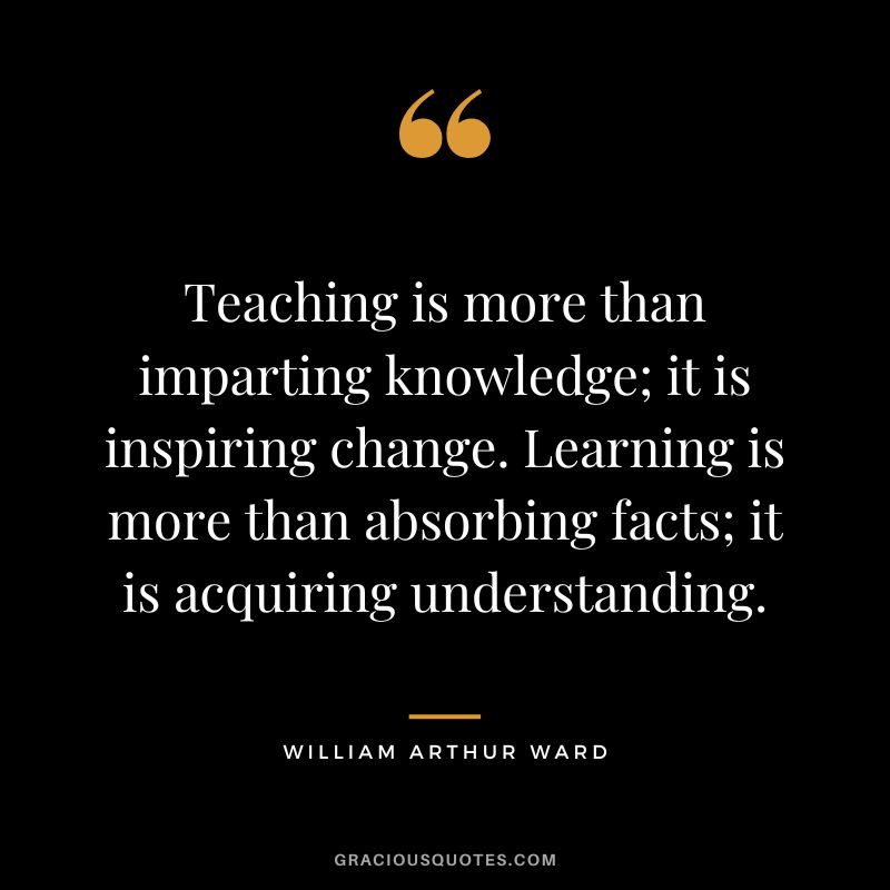 Teaching is more than imparting knowledge; it is inspiring change. Learning is more than absorbing facts; it is acquiring understanding. - William Arthur Ward