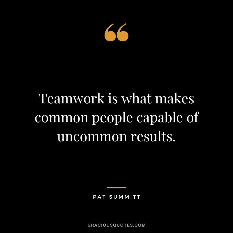 Teamwork is what makes common people capable of uncommon results.