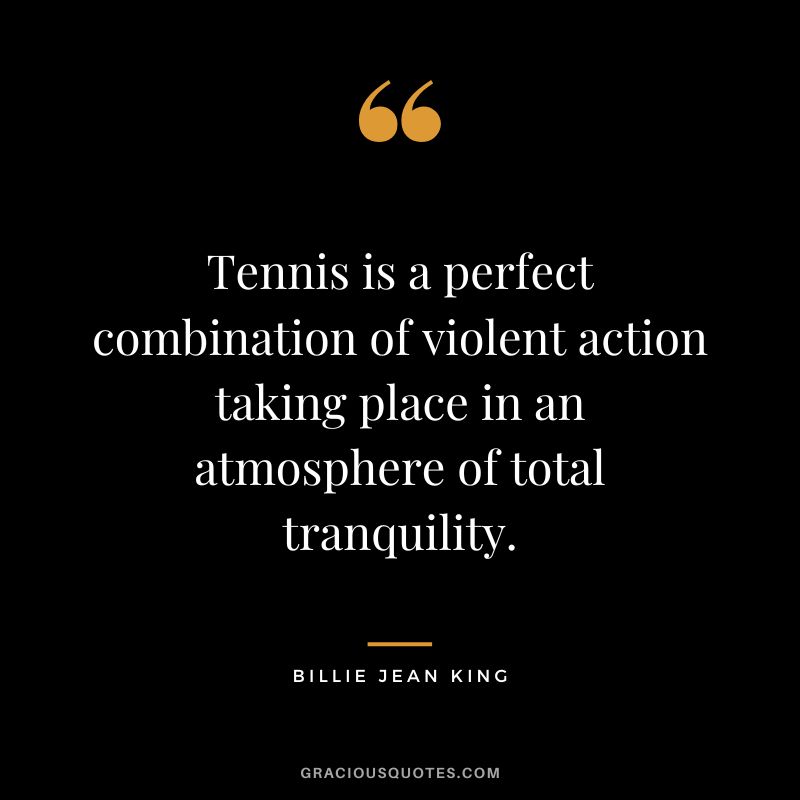 Tennis is a perfect combination of violent action taking place in an atmosphere of total tranquility. - Billie Jean King