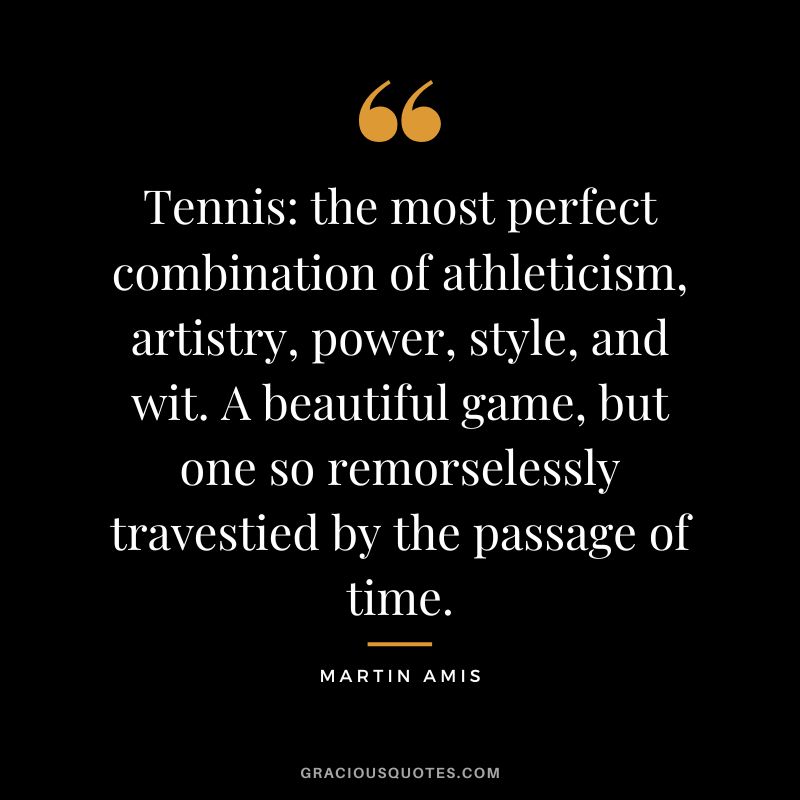 Tennis the most perfect combination of athleticism, artistry, power, style, and wit. A beautiful game, but one so remorselessly travestied by the passage of time. - Martin Amis
