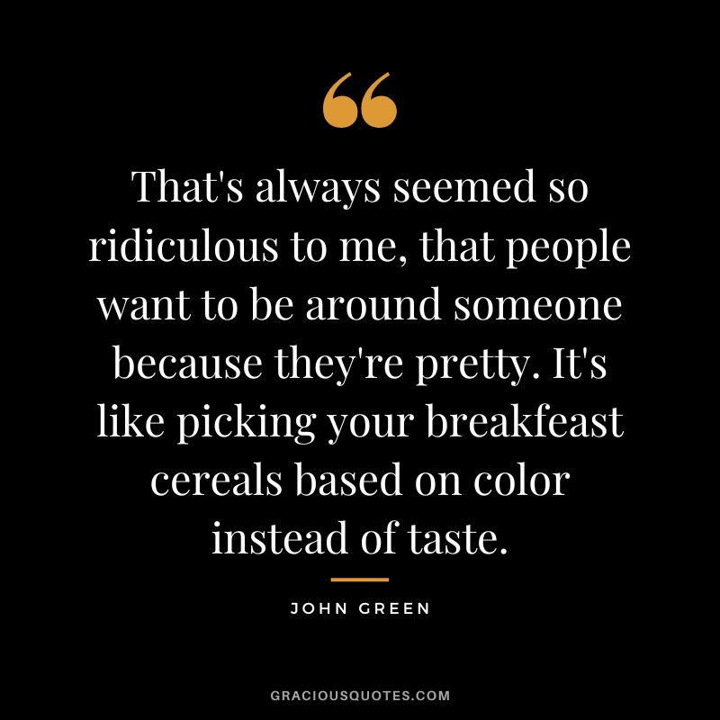 That's always seemed so ridiculous to me, that people want to be around someone because they're pretty. It's like picking your breakfeast cereals based on color instead of taste.