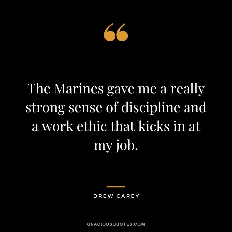 The Marines gave me a really strong sense of discipline and a work ethic that kicks in at my job. - Drew Carey