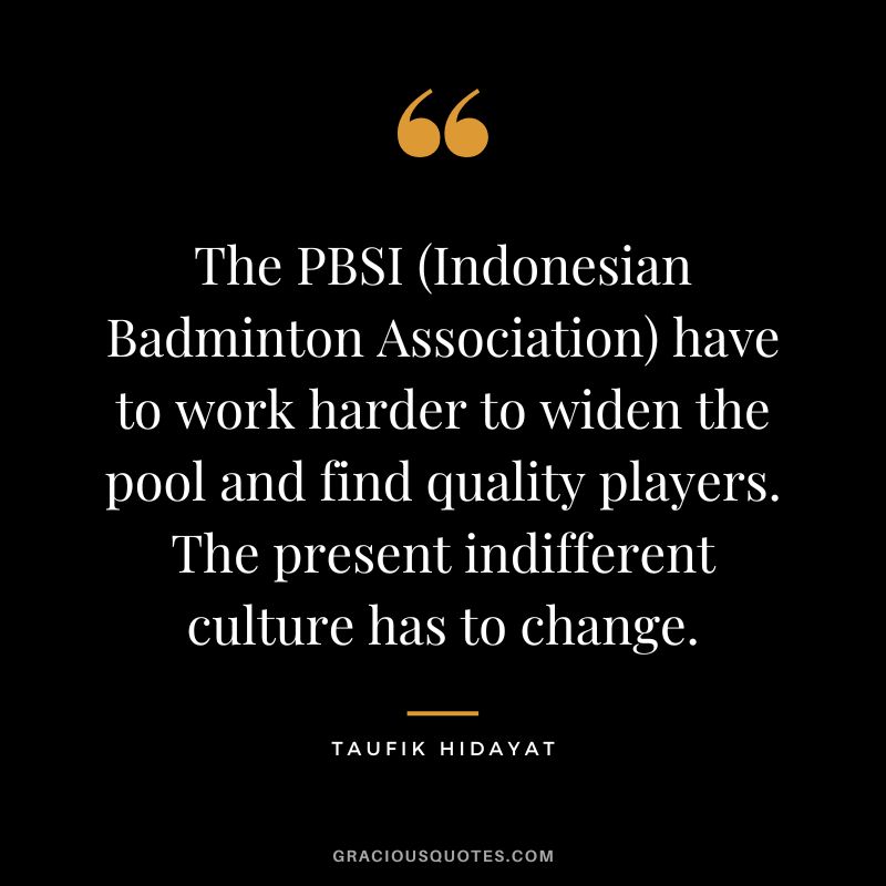 The PBSI (Indonesian Badminton Association) have to work harder to widen the pool and find quality players. The present indifferent culture has to change. - Taufik Hidayat