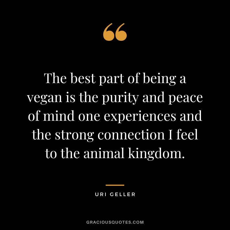 The best part of being a vegan is the purity and peace of mind one experiences and the strong connection I feel to the animal kingdom. - Uri Geller