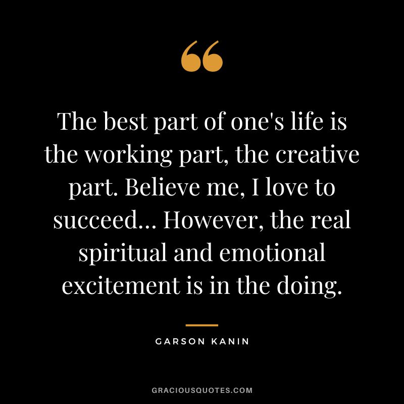 The best part of one's life is the working part, the creative part. Believe me, I love to succeed… However, the real spiritual and emotional excitement is in the doing. - Garson Kanin