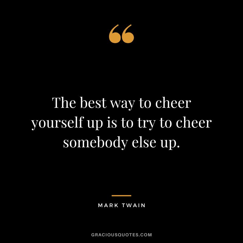 The best way to cheer yourself up is to try to cheer somebody else up. - Mark Twain