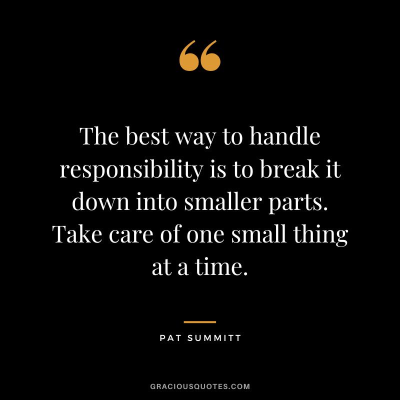 The best way to handle responsibility is to break it down into smaller parts. Take care of one small thing at a time.