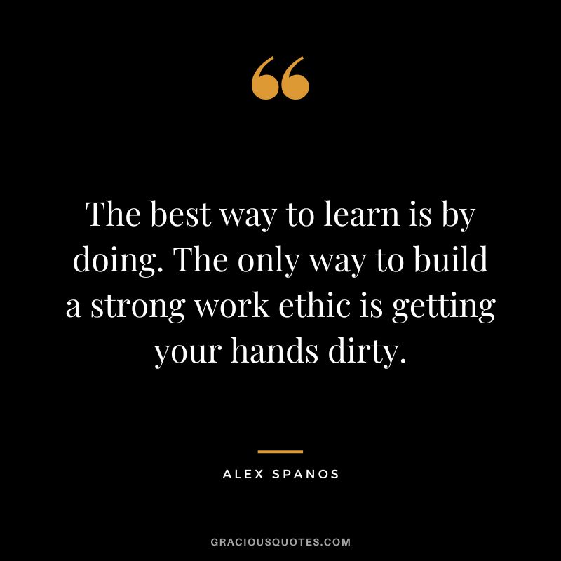 The best way to learn is by doing. The only way to build a strong work ethic is getting your hands dirty. - Alex Spanos