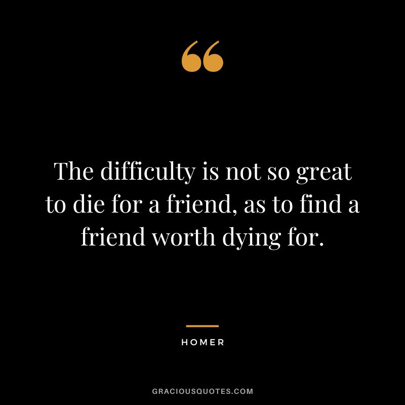 The difficulty is not so great to die for a friend, as to find a friend worth dying for.