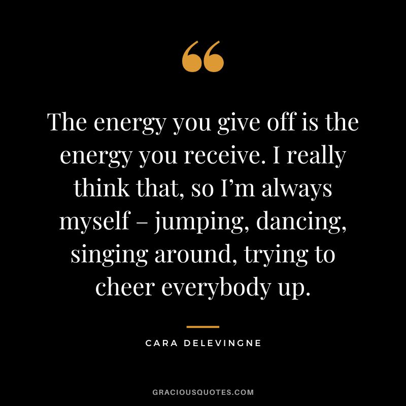 The energy you give off is the energy you receive. I really think that, so I’m always myself – jumping, dancing, singing around, trying to cheer everybody up. - Cara Delevingne