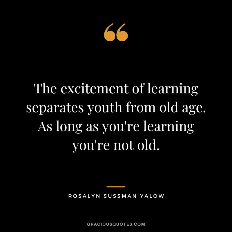 The excitement of learning separates youth from old age. As long as you're learning you're not old. - Rosalyn Sussman Yalow