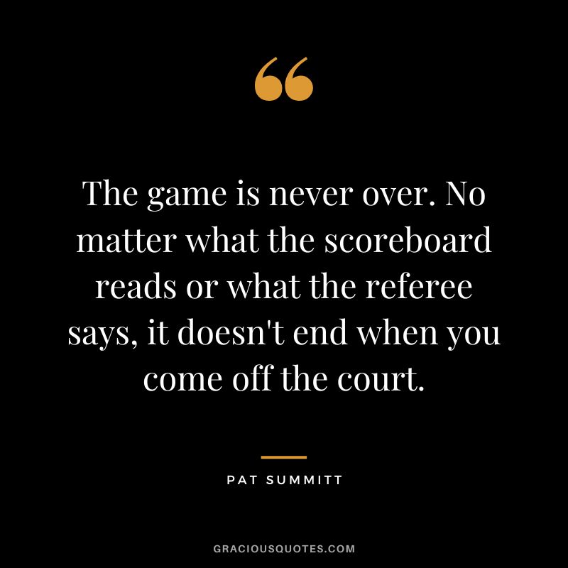 The game is never over. No matter what the scoreboard reads or what the referee says, it doesn't end when you come off the court.