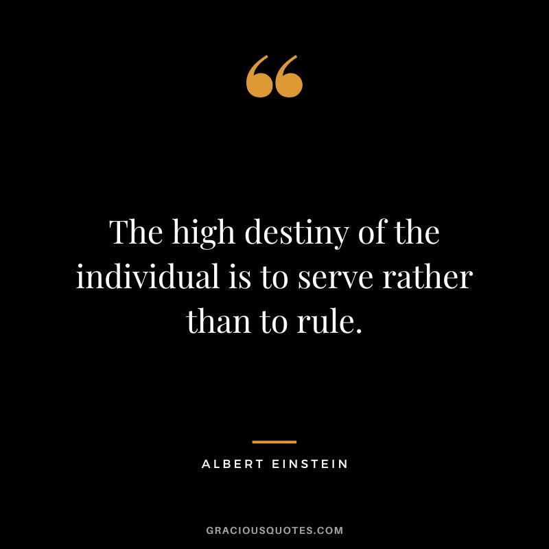 The high destiny of the individual is to serve rather than to rule. - Albert Einstein