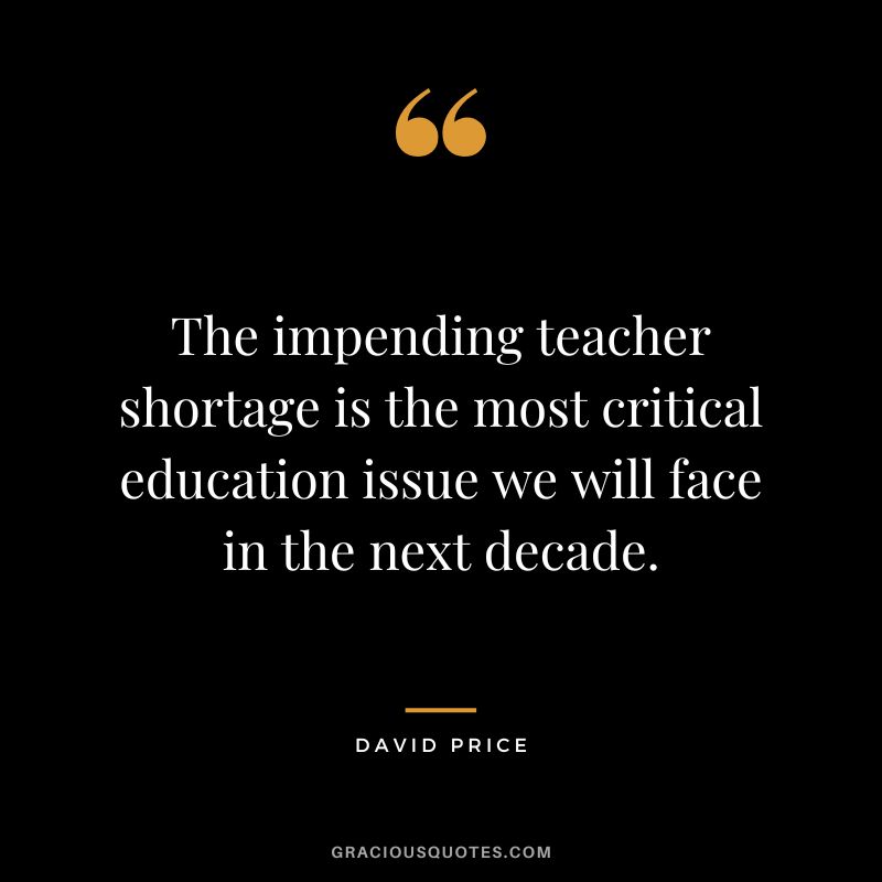 The impending teacher shortage is the most critical education issue we will face in the next decade. - David Price