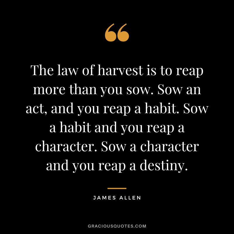 The law of harvest is to reap more than you sow. Sow an act, and you reap a habit. Sow a habit and you reap a character. Sow a character and you reap a destiny. - James Allen