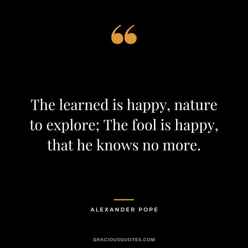 The learned is happy, nature to explore; The fool is happy, that he knows no more. - Alexander Pope
