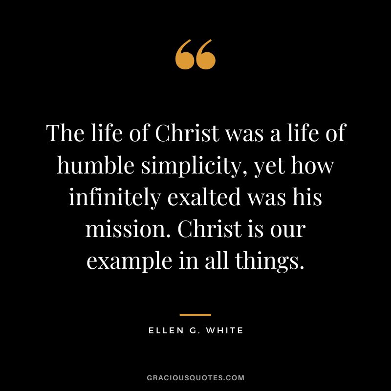 The life of Christ was a life of humble simplicity, yet how infinitely exalted was his mission. Christ is our example in all things. - Ellen G. White
