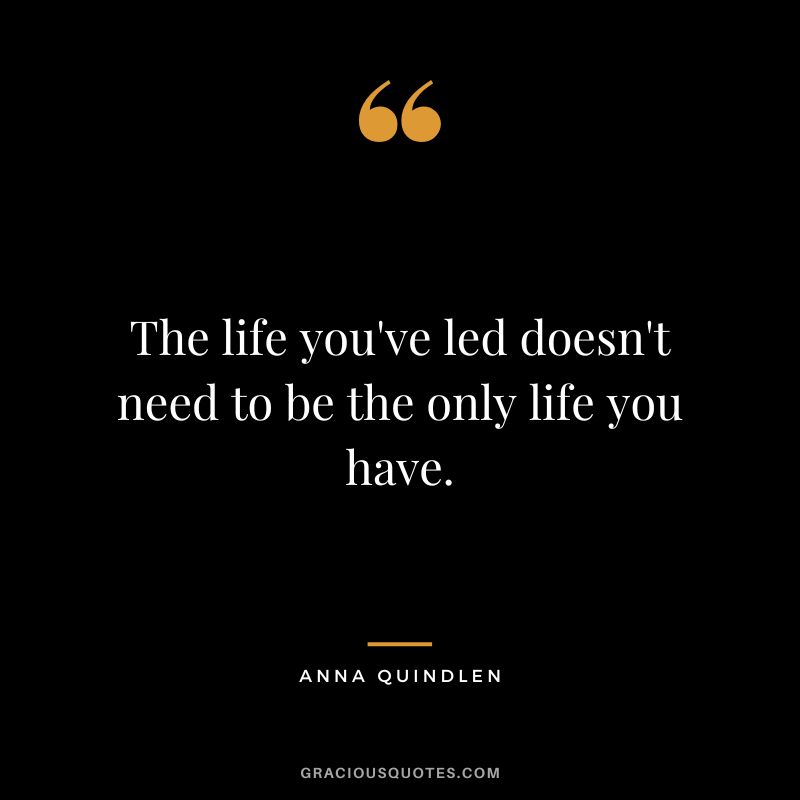 The life you've led doesn't need to be the only life you have. - Anna Quindlen