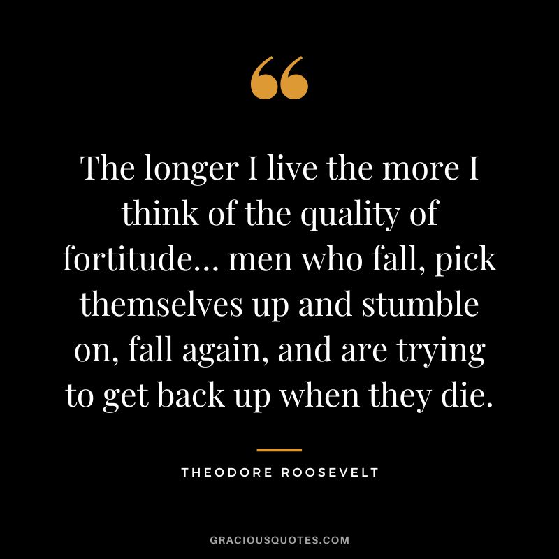 The longer I live the more I think of the quality of fortitude… men who fall, pick themselves up and stumble on, fall again, and are trying to get back up when they die. - Theodore Roosevelt