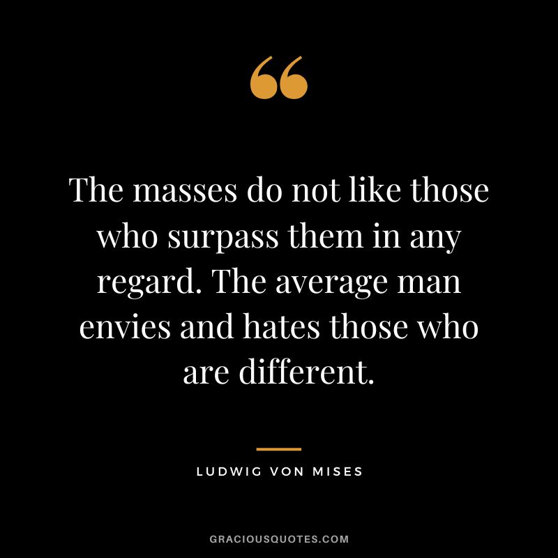 The masses do not like those who surpass them in any regard. The average man envies and hates those who are different.