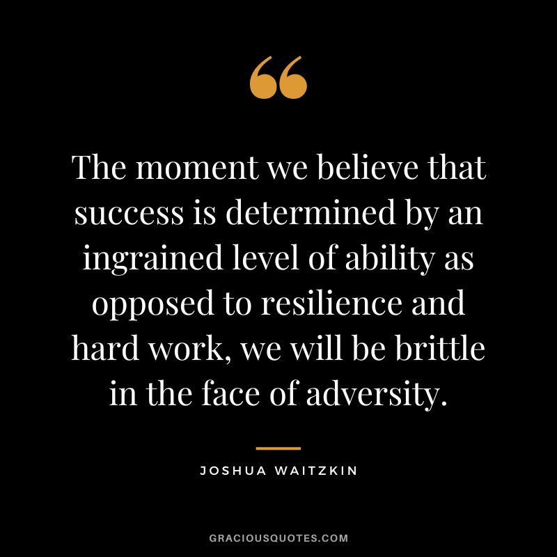 The moment we believe that success is determined by an ingrained level of ability as opposed to resilience and hard work, we will be brittle in the face of adversity. - Joshua Waitzkin