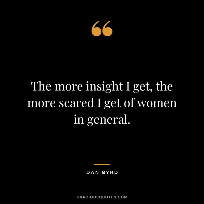 The more insight I get, the more scared I get of women in general. - Dan Byrd
