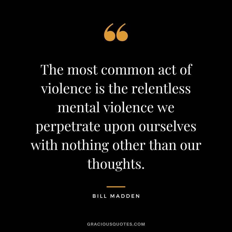 The most common act of violence is the relentless mental violence we perpetrate upon ourselves with nothing other than our thoughts. - Bill Madden