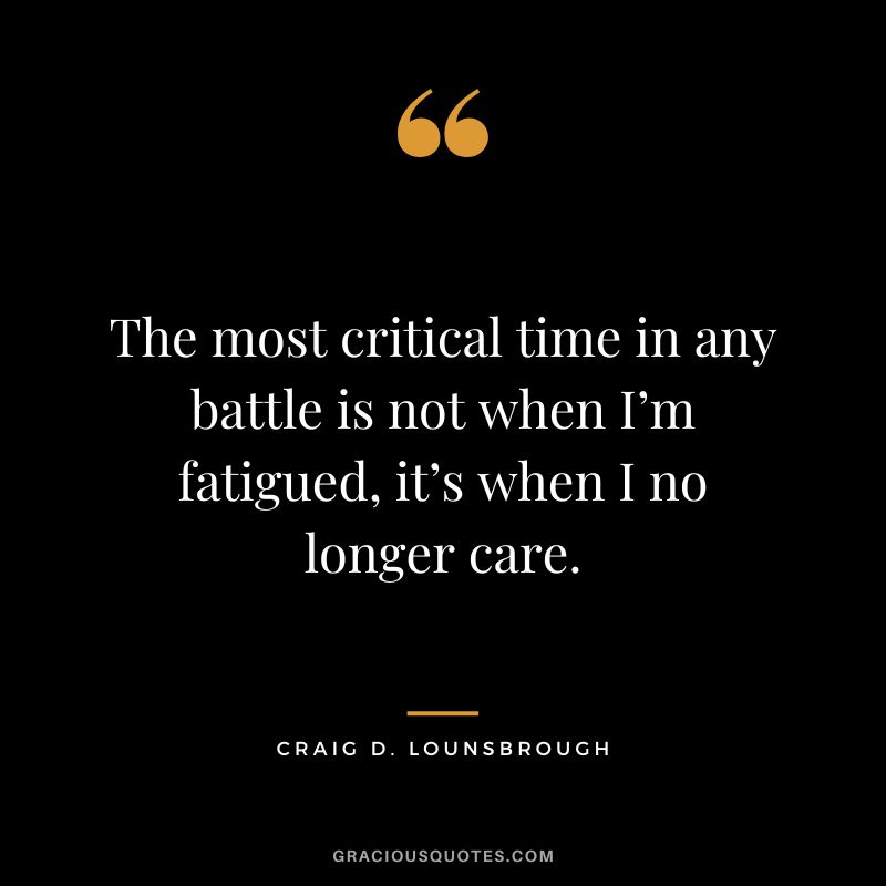 The most critical time in any battle is not when I’m fatigued, it’s when I no longer care. - Craig D. Lounsbrough