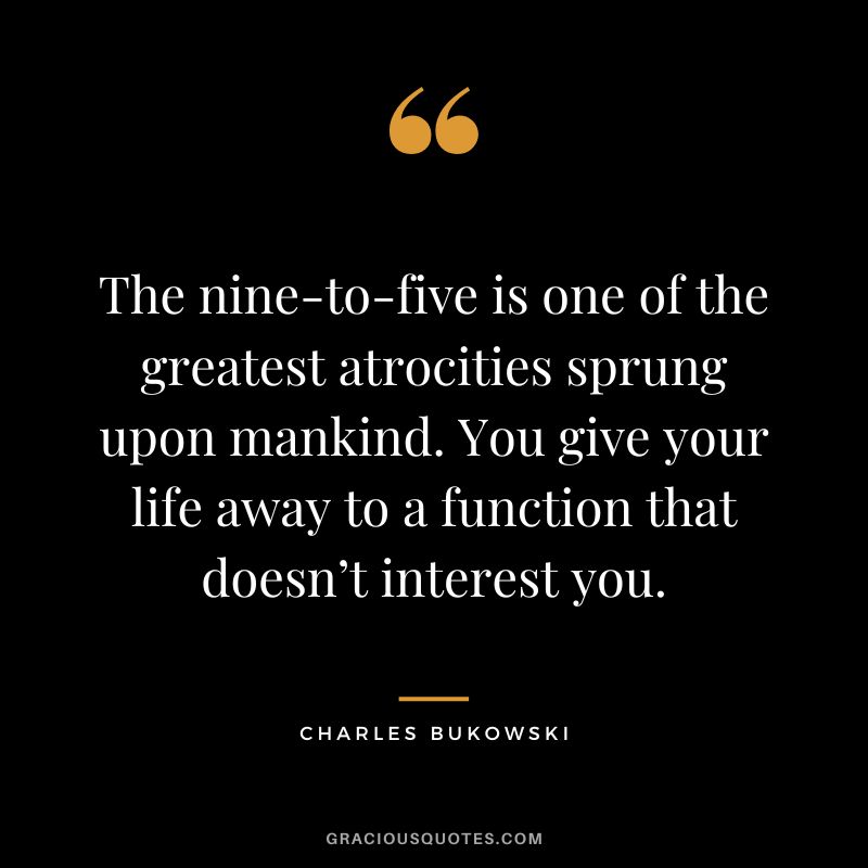 The nine-to-five is one of the greatest atrocities sprung upon mankind. You give your life away to a function that doesn’t interest you.