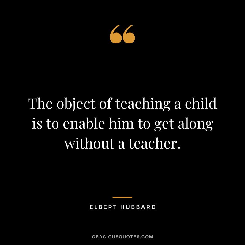 The object of teaching a child is to enable him to get along without a teacher. - Elbert Hubbard