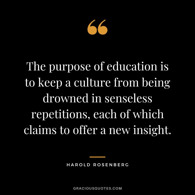 The purpose of education is to keep a culture from being drowned in senseless repetitions, each of which claims to offer a new insight. - Harold Rosenberg