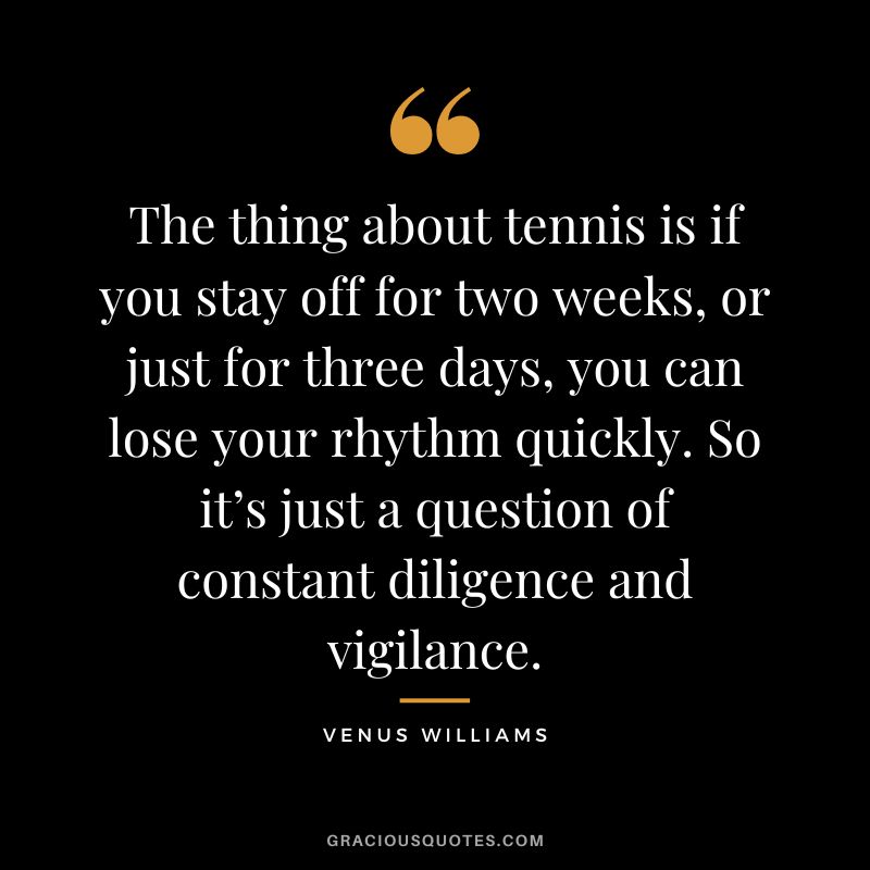 The thing about tennis is if you stay off for two weeks, or just for three days, you can lose your rhythm quickly. So it’s just a question of constant diligence and vigilance. - Venus Williams
