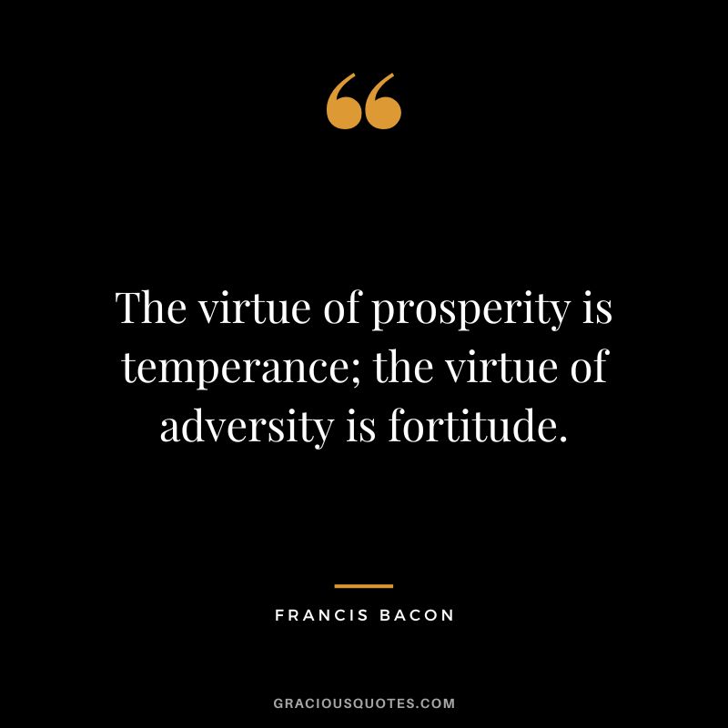 The virtue of prosperity is temperance; the virtue of adversity is fortitude. - Francis Bacon