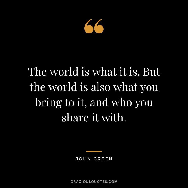 The world is what it is. But the world is also what you bring to it, and who you share it with.