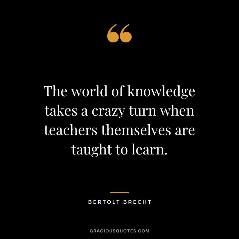 The world of knowledge takes a crazy turn when teachers themselves are taught to learn. - Bertolt Brecht