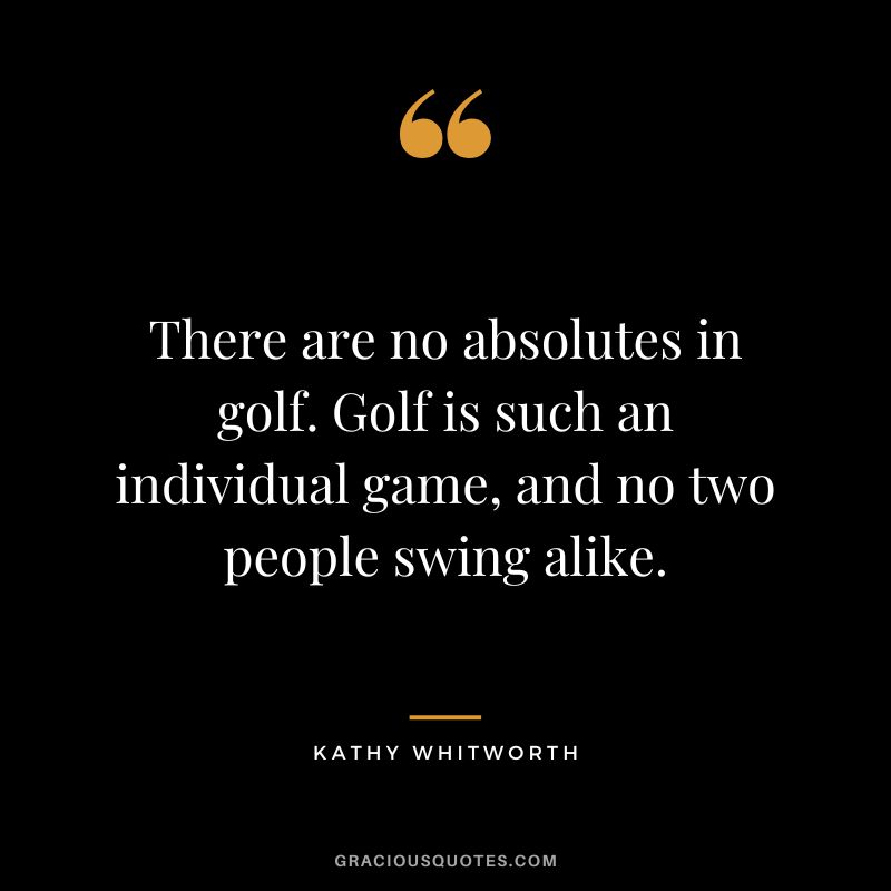 There are no absolutes in golf. Golf is such an individual game, and no two people swing alike. - Kathy Whitworth